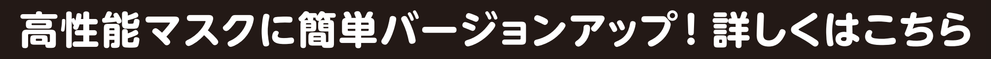 高性能マスクに簡単バージョンアップ！詳しくはこちら