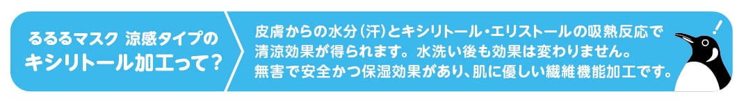 るるるマスク 涼感タイプのキシリトール加工って？ 皮膚からの水分(汗)とキシリトール・エリストールの吸熱反応で清涼効果が得られます。水洗い後も効果は変わりません。無害で安全かつ保温効果があり、肌に優しい繊維機能加工です。