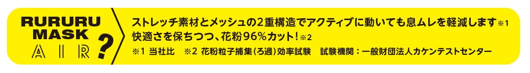 rururu mask air? ストレッチ素材とメッシュの2重構造でアクティブに動いても息ムレを軽減します。(※当社比)快適さを保ちつつ、花粉９６％カット！(※花粉粒子捕集ろ過効率試験 試験期間：一般財団法人カケンテストセンター) 